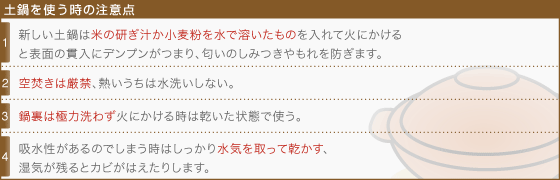 [土鍋を使う時の注意点]1・新しい土鍋は米の研ぎ汁か小麦粉を水で溶いたものを入れて火にかけると表面の貫入にデンプンがつまり、匂いのしみつきやもれを防ぎます。2・空焚きは厳禁、熱いうちは水洗いしない。3・鍋裏は極力洗わず火にかける時は乾いた状態で使う。4・吸水性があるのでしまう時はしっかり水気を取って乾かす、湿気が残るとカビがはえたりします。