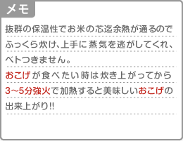[メモ]抜群の保温性でお米の芯迄余熱が通るのでふっくら炊け、上手に蒸気を逃がしてくれ、ベトつきません。“おこげ”が食べたい時は炊き上がってから3〜5分強火で加熱すると美味しいおこげの出来上がり！！