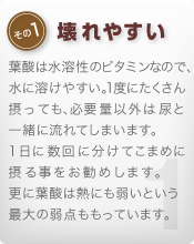 [その1 壊れやすい]葉酸は水溶性のビタミンなので、水に溶けやすい。1度にたくさん摂っても、必要量以外は尿と一緒に流れてしまいます。1日に数回に分けてこまめに摂る事をお勧めします。更に葉酸は熱にも弱いという最大の弱点ももっています。