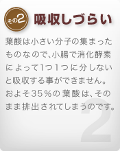 [その2 吸収しづらい]葉酸は小さい分子の集まったものなので、小腸で消化酵素によって１つ１つに分しないと吸収する事ができません。およそ35％の葉酸は、そのまま排出されてしまうのです。