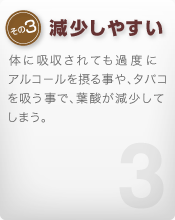[その3 減少しやすい]体に吸収されても過度にアルコールを摂る事や、タバコを吸う事で、葉酸が減少してしまう。