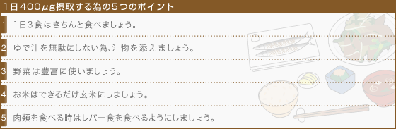 [1日400μg摂取する為の5つのポイント]1・1日3食はきちんと食べましょう。,2・ゆで汁を無駄にしない為、汁物を添えましょう。,3・野菜は豊富に使いましょう。,4・お米はできるだけ玄米にしましょう。,5・肉類を食べる時はレバー食を食べるようにしましょう。