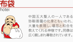 [布袋]中国五大聖人の一人である弥靱菩薩の化身ともいわれ、大量を表現し、堪忍と和合を教えてくれる神様です。同像は広く親しまれ尊敬されています。