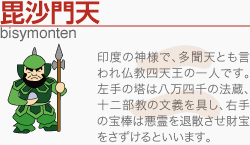 [毘沙門天]印度の神様で、多聞天とも言われ仏教四天王の一人です。左手の塔は八万四千の法蔵、十二部教の文義を具し、右手の宝棒は悪霊を退散させ財宝をさずけるといいます。