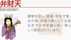 [弁財天]愛敬を示し、音楽、弁舌才智、水の神、芸術の神として古来日本では市来姫と同一神として信仰されています。