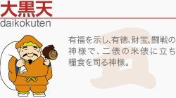 [大黒天]有福を示し、有徳、財宝、闘戦の神様で、二俵の米俵に立ち糧食を司る神様。