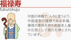 [福禄寿]中国の神様で、人々と言うより、中国道教の理想である幸福、俸禄の意味を持ち南極老人星の化現として現れた神とされています。