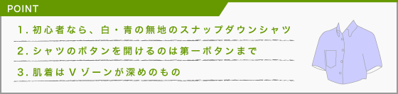 [POINT]1・初心者なら、白・青の無地のスナップダウンシャツ、2・シャツのボタンを開けるのは第一ボタンまで、3・肌着はVゾーンが深めのもの