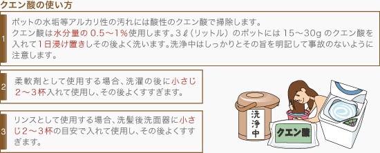 [クエン酸の使い方]1・ポットの水垢等アルカリ性の汚れには酸性のクエン酸で掃除します。 クエン酸は水分量の0.5〜1％使用します。3ℓ（リットル）のポットには15〜30gのクエン酸を入れて１日浸け置きしその後よく洗います。洗浄中はしっかりとその旨を明記して事故のないように注意します。、2・柔軟剤として使用する場合、洗濯の後に小さじ2〜3杯入れて使用し、その後よくすすぎます。、3・リンスとして使用する場合、洗髪後洗面器に小さじ2〜3杯の目安で入れて使用し、その後よくすすぎます。 