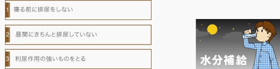 [真夜中のトイレの原因]寝る前に排尿をしない。昼間にきちんと排尿していない。利尿作用の強いものをとる。